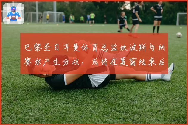 巴黎圣日耳曼体育总监坎波斯与纳赛尔产生分歧，或将在夏窗结束后辞职