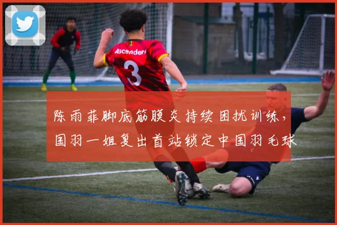 陈雨菲脚底筋膜炎持续困扰训练，国羽一姐复出首站锁定中国羽毛球公开赛