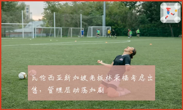 瓦伦西亚新加坡老板林荣福考虑出售，管理层动荡加剧