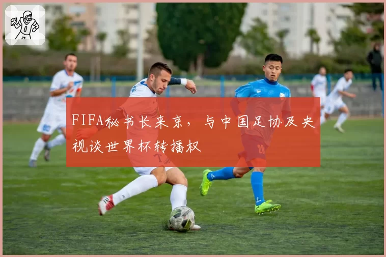 FIFA秘书长来京，与中国足协及央视谈世界杯转播权
