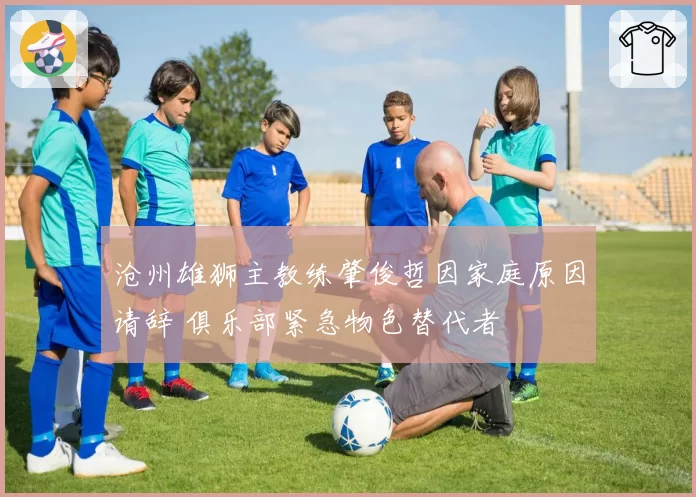 沧州雄狮主教练肇俊哲因家庭原因请辞 俱乐部紧急物色替代者