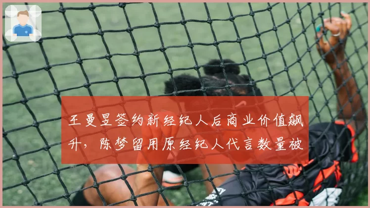 王曼昱签约新经纪人后商业价值飙升，陈梦留用原经纪人代言数量被反超
