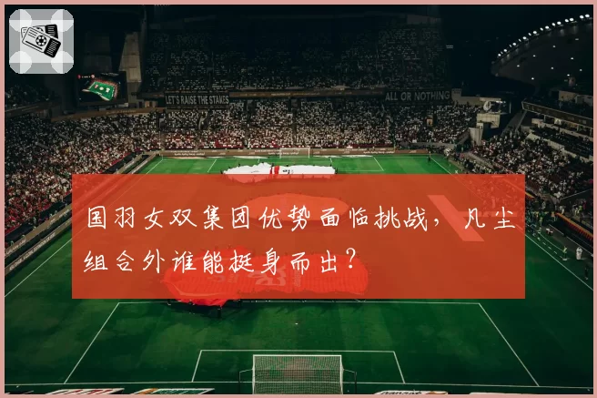 国羽女双集团优势面临挑战，凡尘组合外谁能挺身而出？