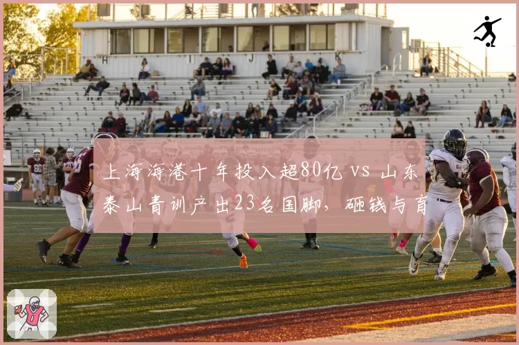 上海海港十年投入超80亿 vs 山东泰山青训产出23名国脚，砸钱与育人之争