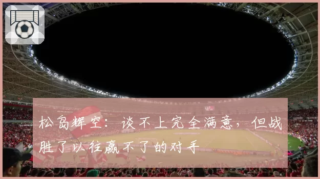 松岛辉空：谈不上完全满意，但战胜了以往赢不了的对手