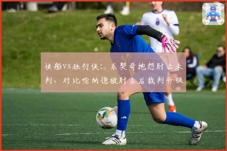 快船vs独行侠：东契奇抱怨肘击未判，对比伦纳德被肘击后裁判升级恶意犯规