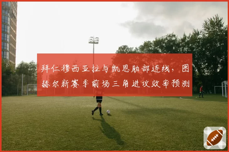 拜仁穆西亚拉与凯恩肋部连线，图赫尔新赛季前场三角进攻效率预测