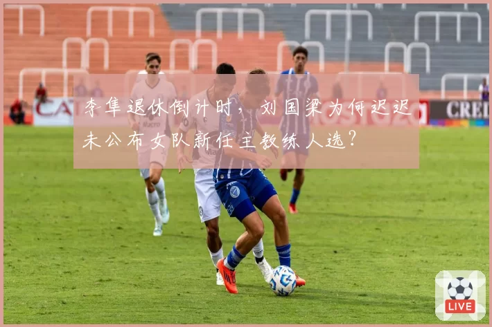 李隼退休倒计时，刘国梁为何迟迟未公布女队新任主教练人选？