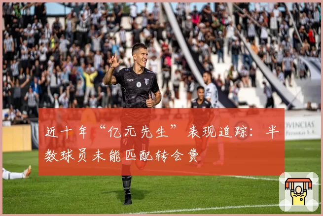 近十年“亿元先生”表现追踪：半数球员未能匹配转会费