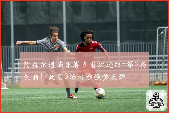 阿森纳遭遇本赛季首次连败+第5场失利！此前3场均迎强势反弹