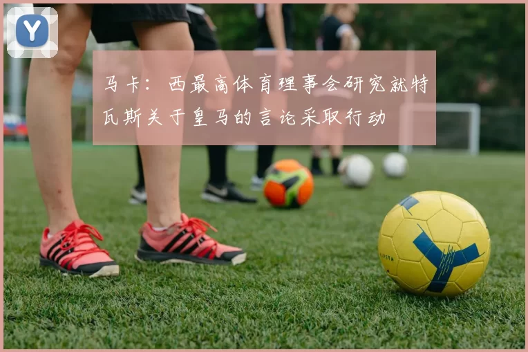 马卡：西最高体育理事会研究就特瓦斯关于皇马的言论采取行动