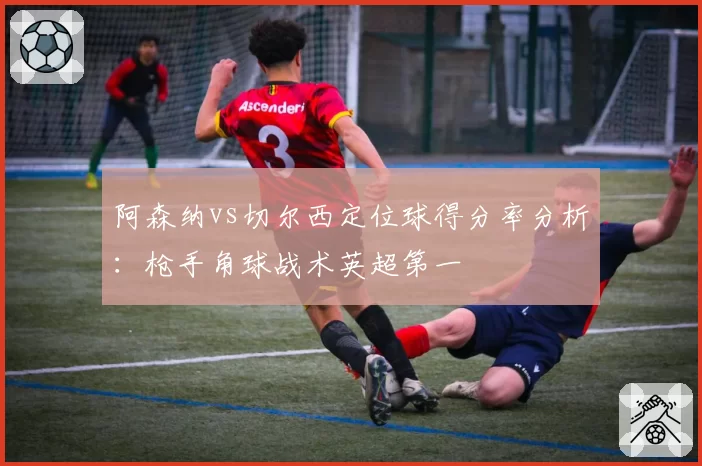 阿森纳vs切尔西定位球得分率分析：枪手角球战术英超第一
