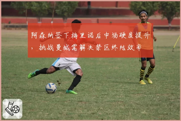 阿森纳签下梅里诺后中场硬度提升，挑战曼城需解决禁区终结效率