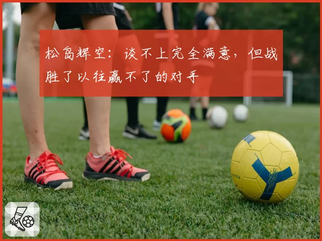 松岛辉空：谈不上完全满意，但战胜了以往赢不了的对手