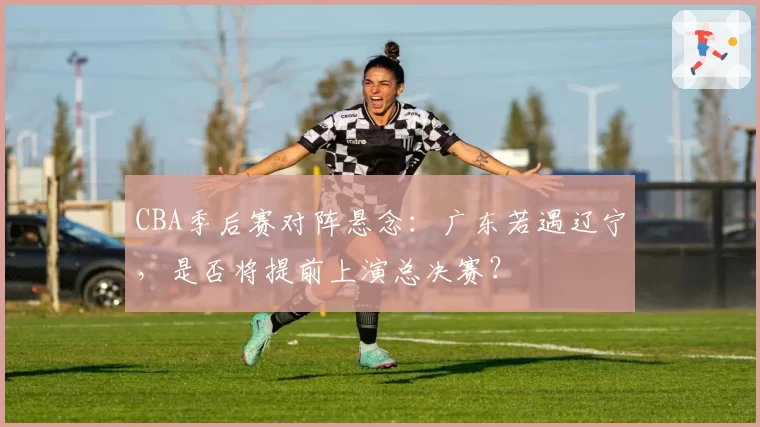 CBA季后赛对阵悬念：广东若遇辽宁，是否将提前上演总决赛？