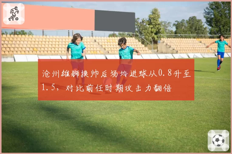 沧州雄狮换帅后场均进球从0.8升至1.5，对比前任时期攻击力翻倍