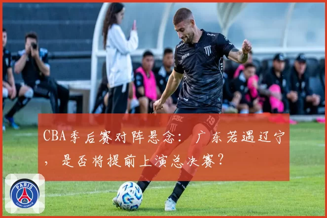 CBA季后赛对阵悬念：广东若遇辽宁，是否将提前上演总决赛？