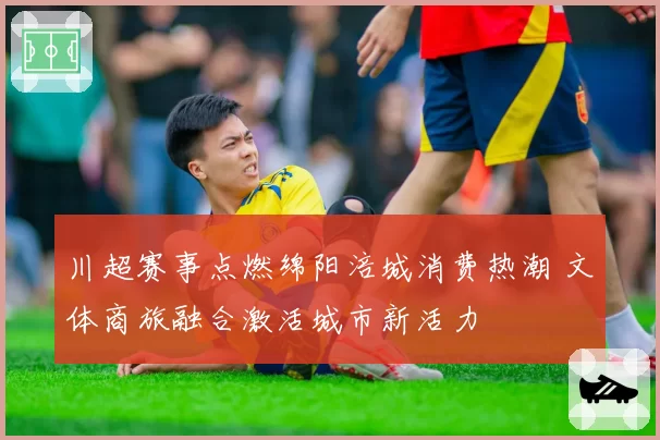 川超赛事点燃绵阳涪城消费热潮 文体商旅融合激活城市新活力