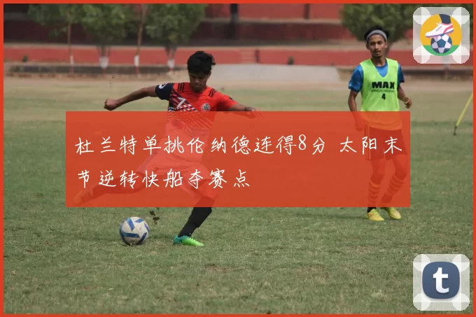 杜兰特单挑伦纳德连得8分 太阳末节逆转快船夺赛点