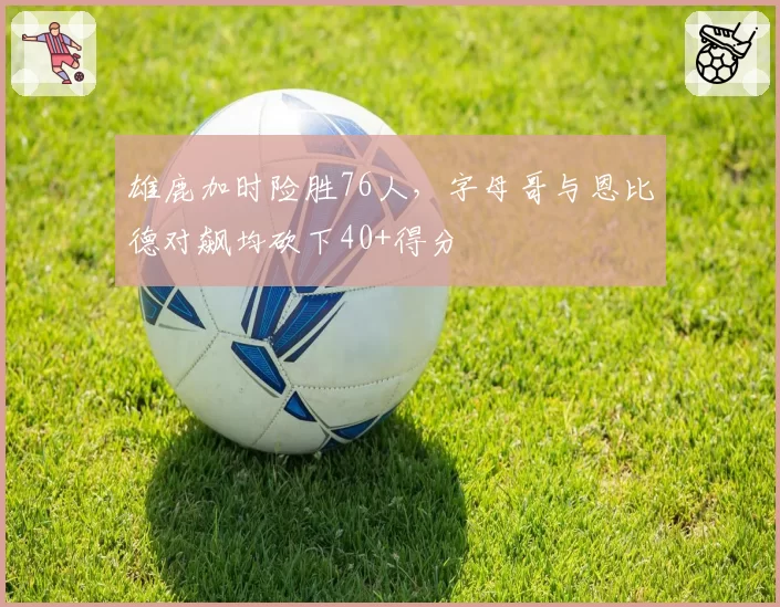 雄鹿加时险胜76人，字母哥与恩比德对飙均砍下40+得分