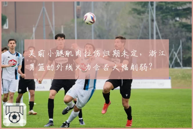 吴前小腿肌肉拉伤归期未定，浙江男篮的外线火力会否大幅削弱？