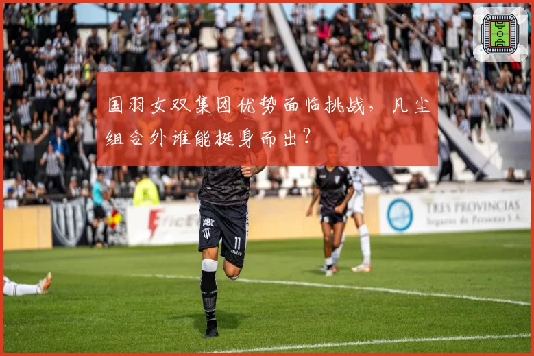 国羽女双集团优势面临挑战，凡尘组合外谁能挺身而出？