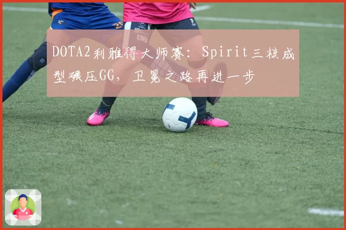 DOTA2利雅得大师赛：Spirit三核成型碾压GG，卫冕之路再进一步