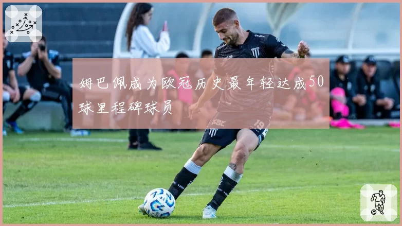 姆巴佩成为欧冠历史最年轻达成50球里程碑球员