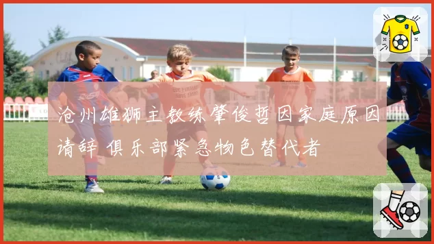 沧州雄狮主教练肇俊哲因家庭原因请辞 俱乐部紧急物色替代者