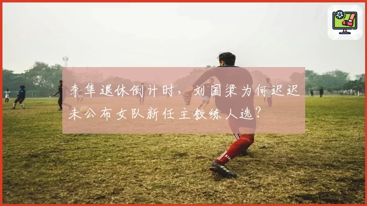 李隼退休倒计时，刘国梁为何迟迟未公布女队新任主教练人选？