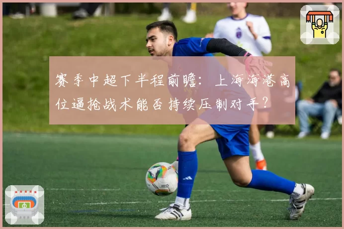 赛季中超下半程前瞻：上海海港高位逼抢战术能否持续压制对手？