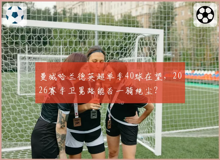 曼城哈兰德英超单季40球在望，2026赛季卫冕路能否一骑绝尘？