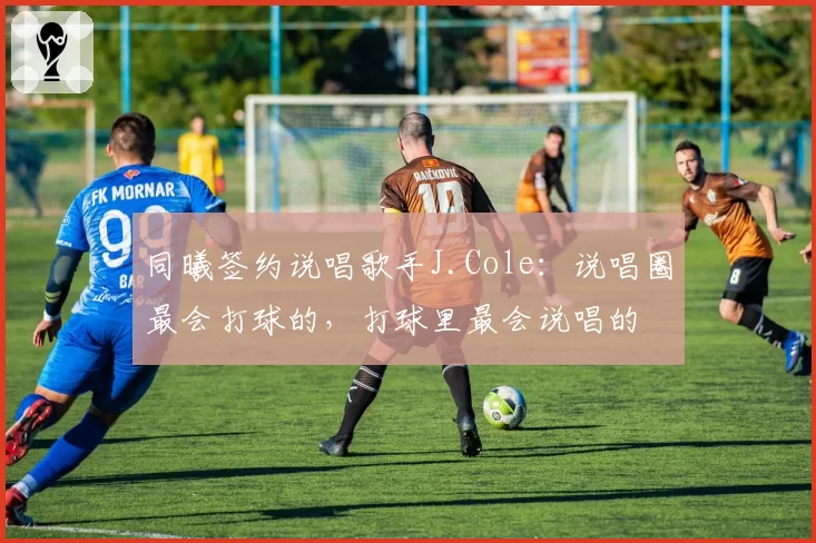 同曦签约说唱歌手J.Cole：说唱圈最会打球的，打球里最会说唱的