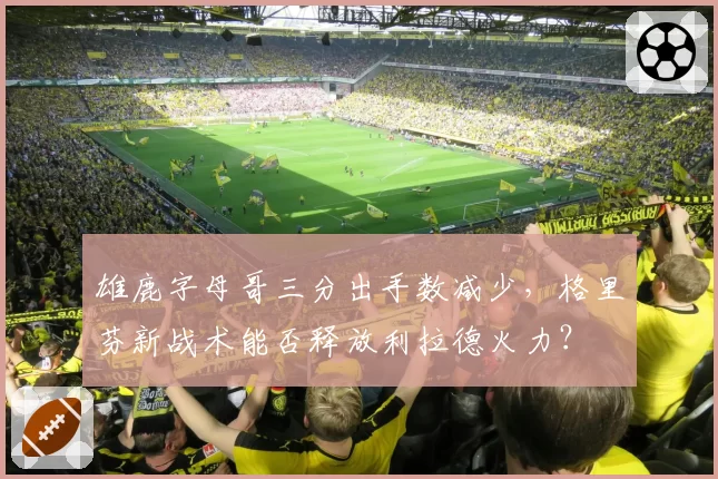 雄鹿字母哥三分出手数减少，格里芬新战术能否释放利拉德火力？