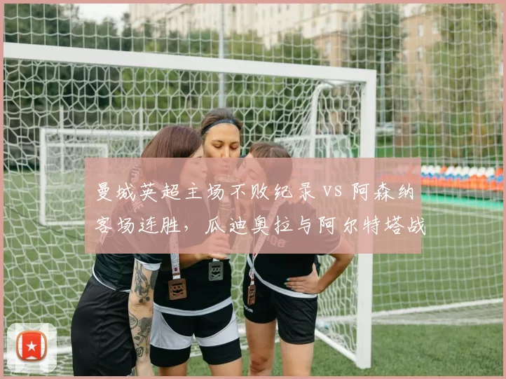 曼城英超主场不败纪录 vs 阿森纳客场连胜，瓜迪奥拉与阿尔特塔战术博弈白热化