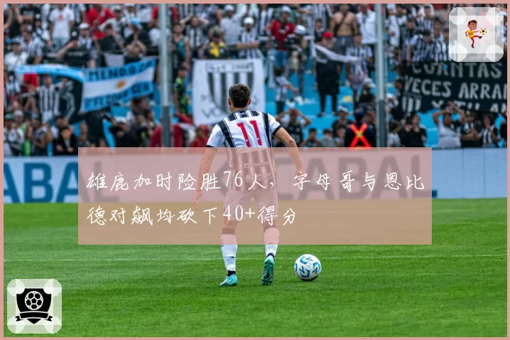 雄鹿加时险胜76人，字母哥与恩比德对飙均砍下40+得分