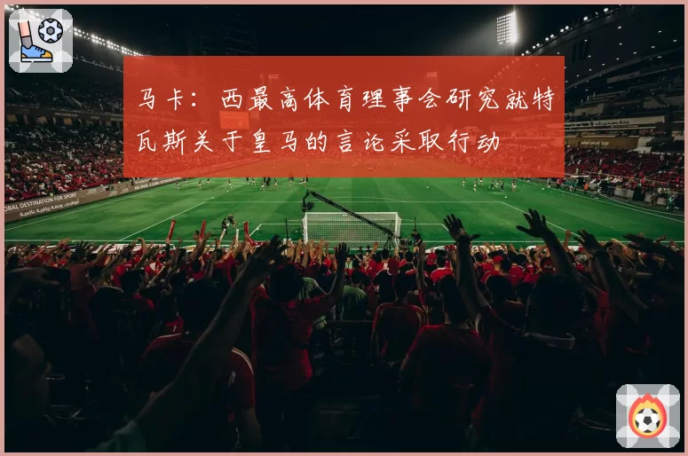 马卡：西最高体育理事会研究就特瓦斯关于皇马的言论采取行动