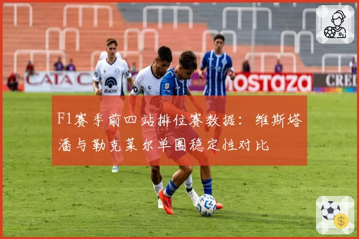 F1赛季前四站排位赛数据：维斯塔潘与勒克莱尔单圈稳定性对比