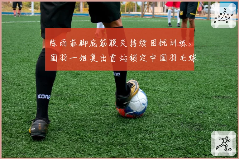 陈雨菲脚底筋膜炎持续困扰训练，国羽一姐复出首站锁定中国羽毛球公开赛