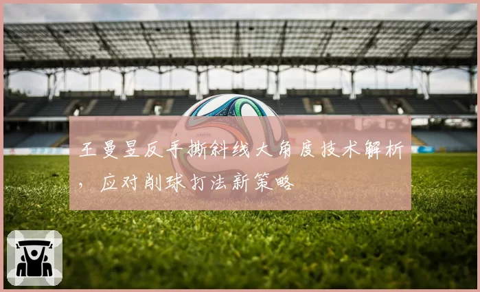 王曼昱反手撕斜线大角度技术解析，应对削球打法新策略