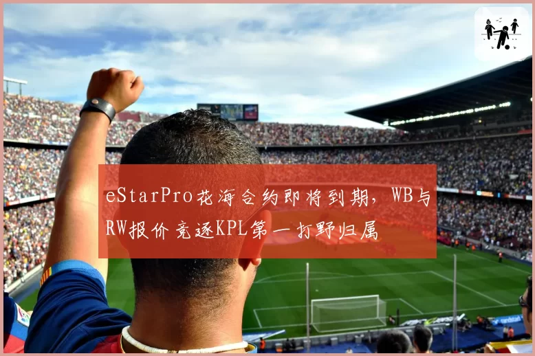 eStarPro花海合约即将到期,WB与RW报价竞逐KPL第一打野归属