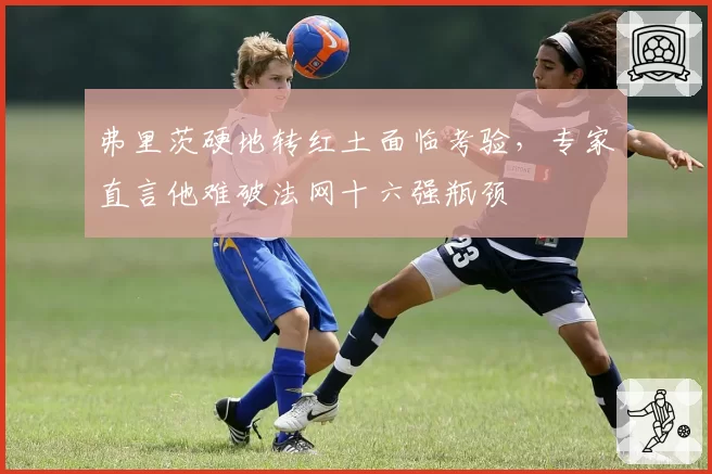 弗里茨硬地转红土面临考验，专家直言他难破法网十六强瓶颈