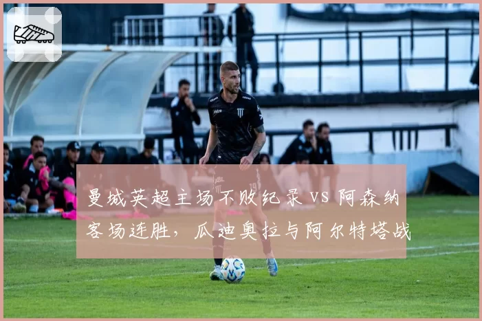 曼城英超主场不败纪录 vs 阿森纳客场连胜，瓜迪奥拉与阿尔特塔战术博弈白热化