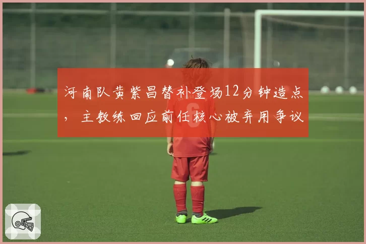 河南队黄紫昌替补登场12分钟造点，主教练回应前任核心被弃用争议