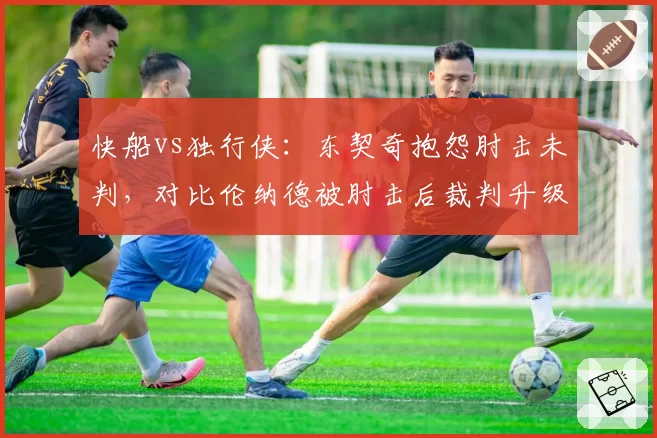 快船vs独行侠：东契奇抱怨肘击未判，对比伦纳德被肘击后裁判升级恶意犯规