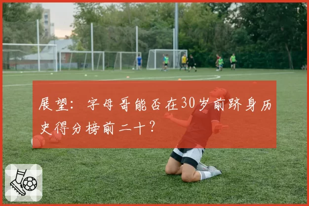 展望：字母哥能否在30岁前跻身历史得分榜前二十？