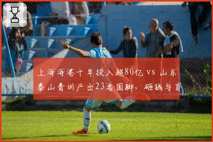 上海海港十年投入超80亿 vs 山东泰山青训产出23名国脚，砸钱与育人之争