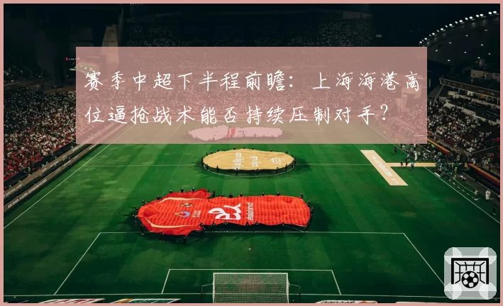 赛季中超下半程前瞻：上海海港高位逼抢战术能否持续压制对手？