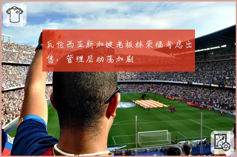 瓦伦西亚新加坡老板林荣福考虑出售，管理层动荡加剧