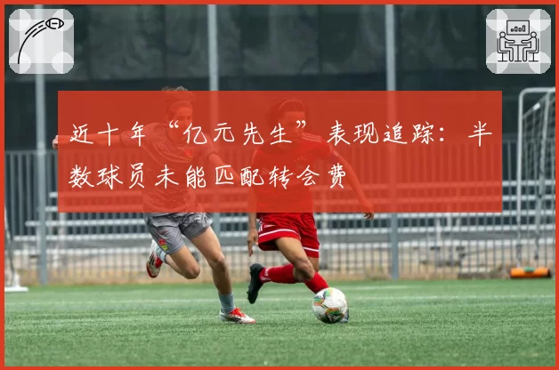 近十年“亿元先生”表现追踪：半数球员未能匹配转会费